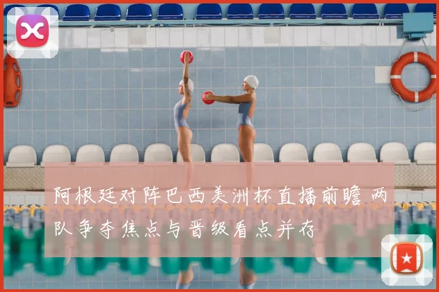 阿根廷对阵巴西美洲杯直播前瞻 两队争夺焦点与晋级看点并存