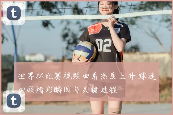 世界杯比赛视频回看热度上升 球迷回顾精彩瞬间与关键进程