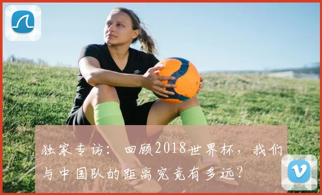 独家专访：回顾2018世界杯，我们与中国队的距离究竟有多远？