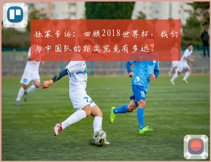 独家专访：回顾2018世界杯，我们与中国队的距离究竟有多远？
