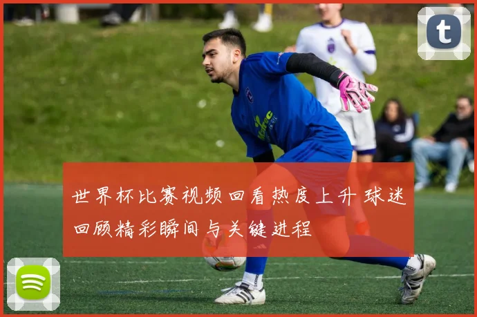 世界杯比赛视频回看热度上升 球迷回顾精彩瞬间与关键进程