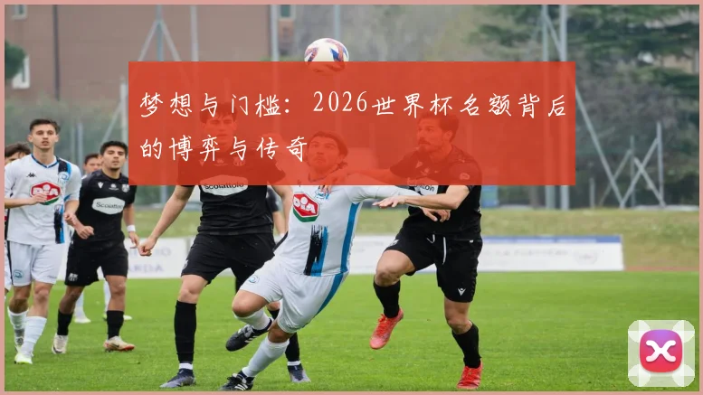 梦想与门槛：2026世界杯名额背后的博弈与传奇
