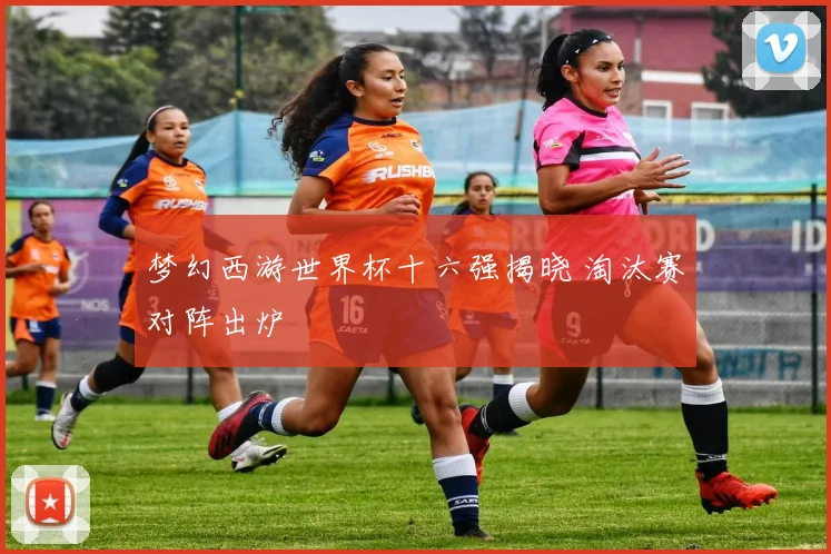 梦幻西游世界杯十六强揭晓 淘汰赛对阵出炉