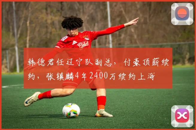 韩德君任辽宁队副总,付豪顶薪续约,张镇麟4年2400万续约上海