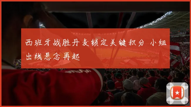 西班牙战胜丹麦锁定关键积分 小组出线悬念再起