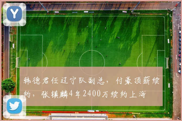 韩德君任辽宁队副总,付豪顶薪续约,张镇麟4年2400万续约上海