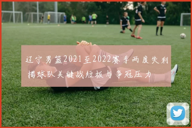 辽宁男篮2021至2022赛季两度失利 揭球队关键战短板与争冠压力