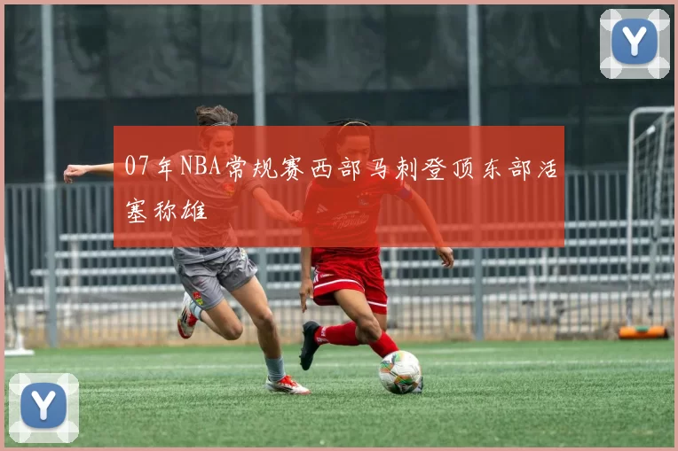 07年NBA常规赛西部马刺登顶东部活塞称雄
