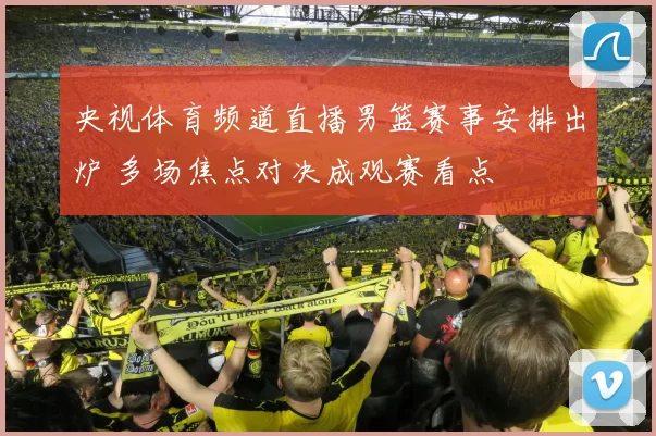 央视体育频道直播男篮赛事安排出炉 多场焦点对决成观赛看点