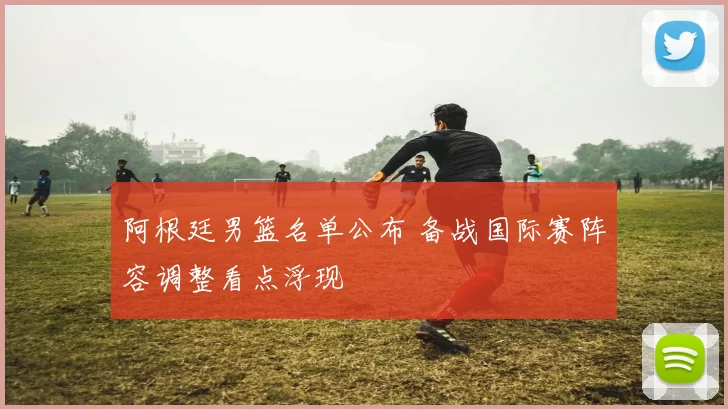 阿根廷男篮名单公布 备战国际赛阵容调整看点浮现