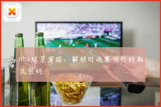 nba球星穿搭，解锁时尚赛场外的潮流密码