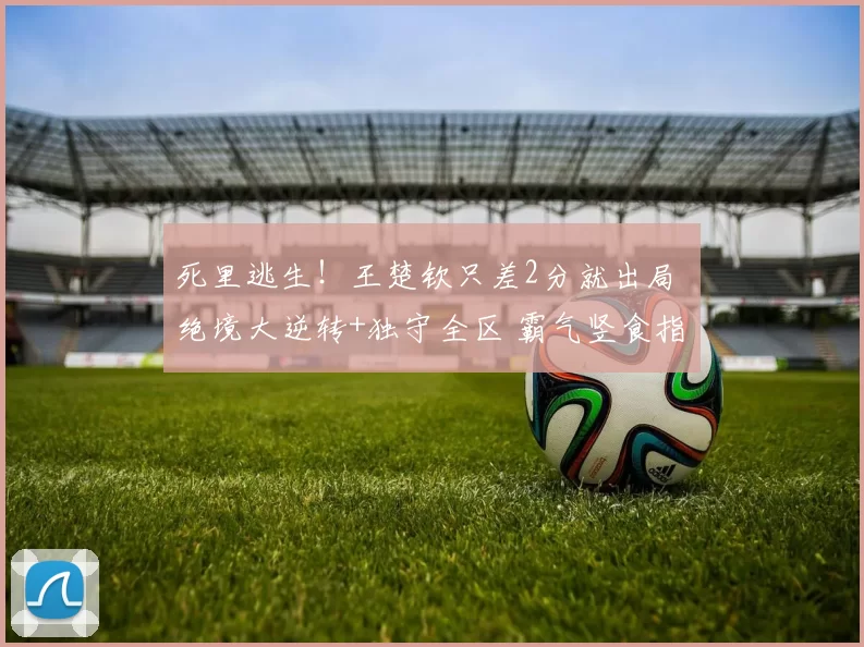 死里逃生！王楚钦只差2分就出局 绝境大逆转+独守全区 霸气竖食指