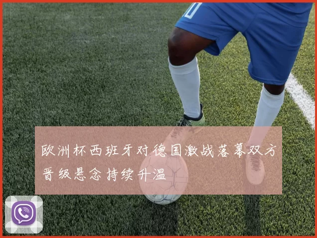 欧洲杯西班牙对德国激战落幕双方晋级悬念持续升温