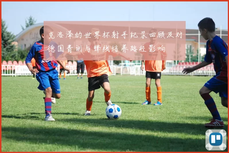 克洛泽的世界杯射手纪录回顾及对德国青训与锋线培养路径影响