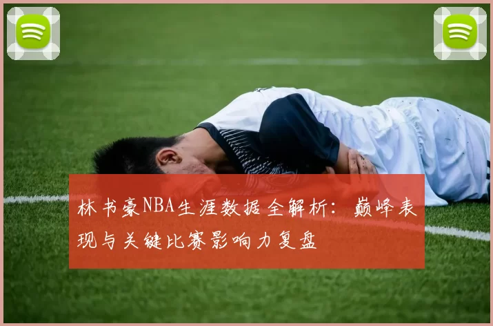 林书豪NBA生涯数据全解析：巅峰表现与关键比赛影响力复盘