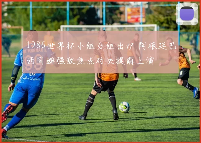 1986世界杯小组分组出炉 阿根廷巴西同避强敌焦点对决提前上演