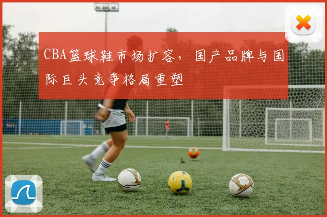 CBA篮球鞋市场扩容，国产品牌与国际巨头竞争格局重塑