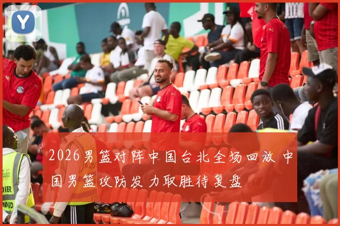 2026男篮对阵中国台北全场回放 中国男篮攻防发力取胜待复盘