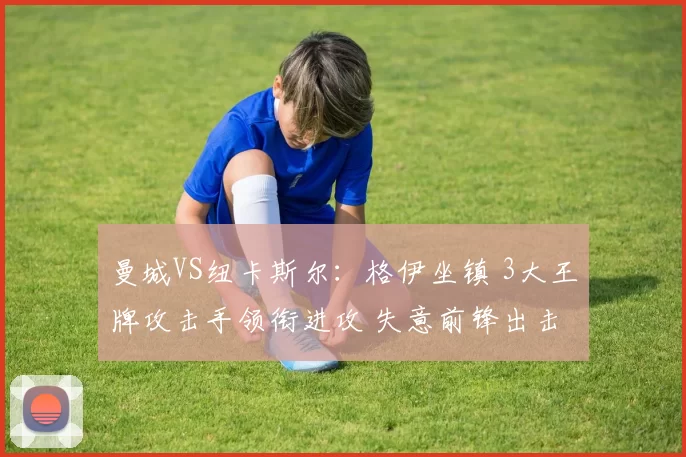 曼城VS纽卡斯尔：格伊坐镇 3大王牌攻击手领衔进攻 失意前锋出击