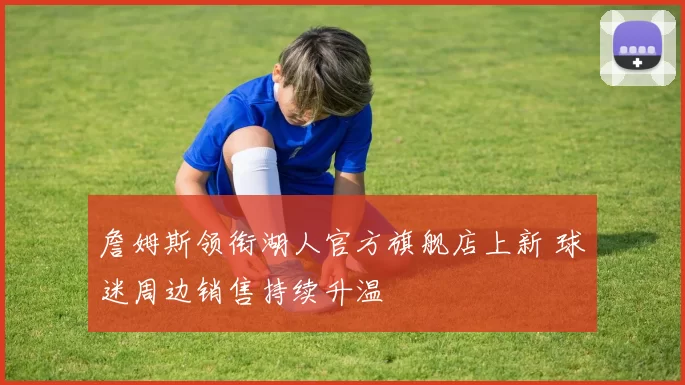 詹姆斯领衔湖人官方旗舰店上新 球迷周边销售持续升温