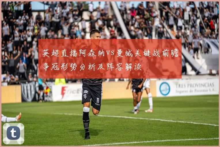 英超直播阿森纳vs曼城关键战前瞻争冠形势分析及阵容解读