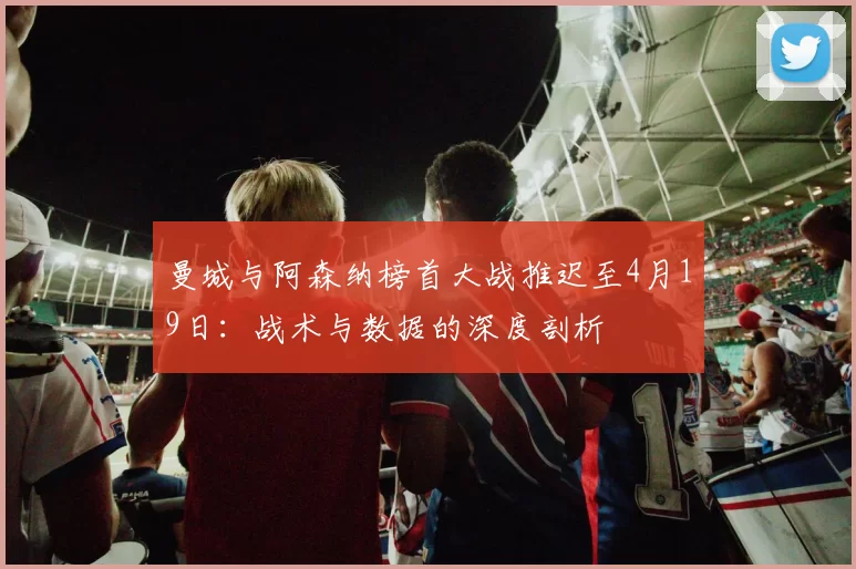 曼城与阿森纳榜首大战推迟至4月19日：战术与数据的深度剖析