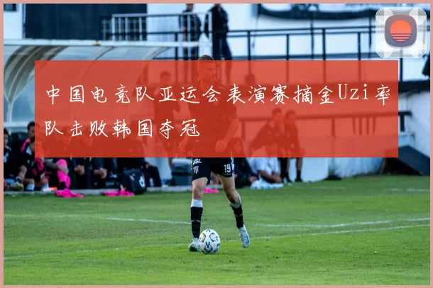 中国电竞队亚运会表演赛摘金Uzi率队击败韩国夺冠