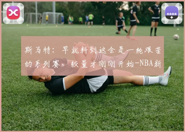 斯马特：早就料到这会是一轮艰苦的系列赛，较量才刚刚开始-NBA新闻