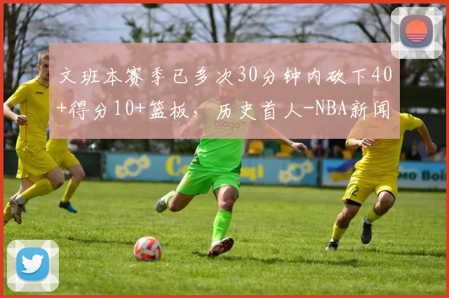 文班本赛季已多次30分钟内砍下40+得分10+篮板，历史首人-NBA新闻