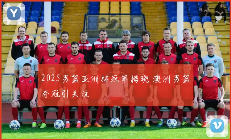 2025男篮亚洲杯冠军揭晓 澳洲男篮夺冠引关注