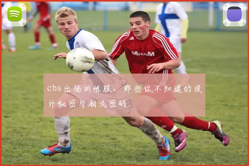 cba出场训练服，那些你不知道的设计秘密与潮流密码