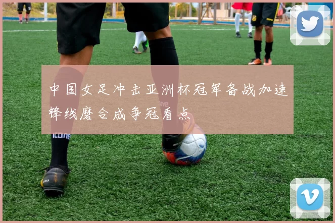 中国女足冲击亚洲杯冠军备战加速锋线磨合成争冠看点