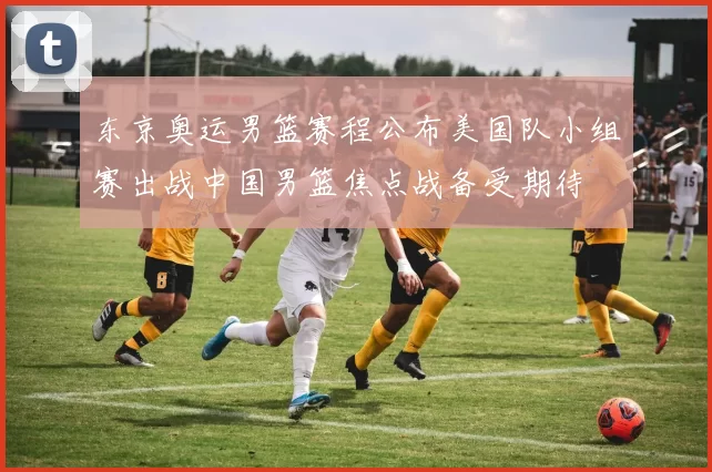 东京奥运男篮赛程公布美国队小组赛出战中国男篮焦点战备受期待