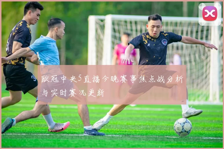欧冠中央5直播今晚赛事焦点战分析与实时赛况更新