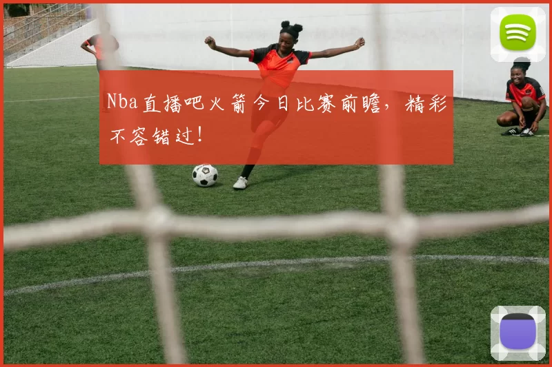 Nba直播吧火箭今日比赛前瞻，精彩不容错过！