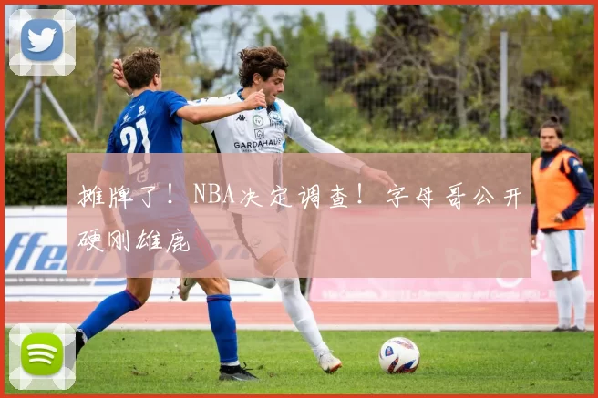 摊牌了！NBA决定调查！字母哥公开硬刚雄鹿