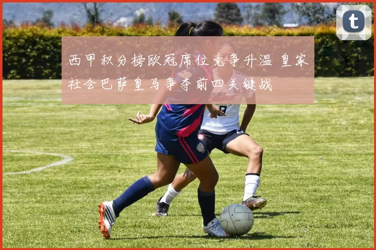 西甲积分榜欧冠席位竞争升温 皇家社会巴萨皇马争夺前四关键战