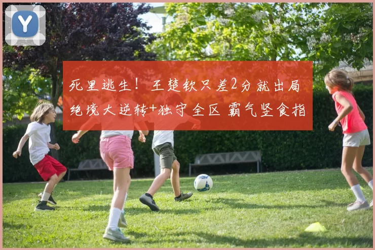 死里逃生!王楚钦只差2分就出局 绝境大逆转+独守全区 霸气竖食指