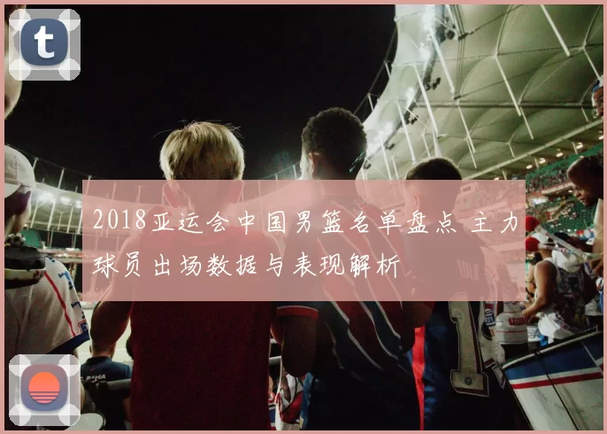 2018亚运会中国男篮名单盘点 主力球员出场数据与表现解析