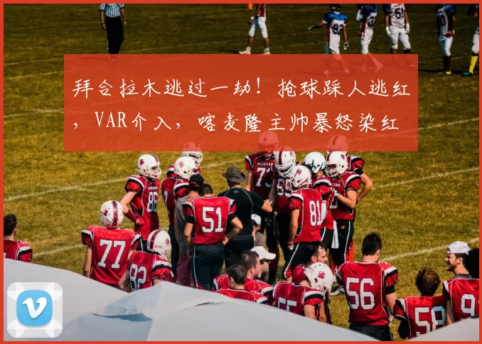 拜合拉木逃过一劫！抢球踩人逃红，VAR介入，喀麦隆主帅暴怒染红