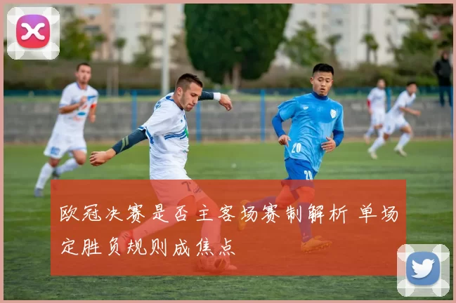 欧冠决赛是否主客场赛制解析 单场定胜负规则成焦点