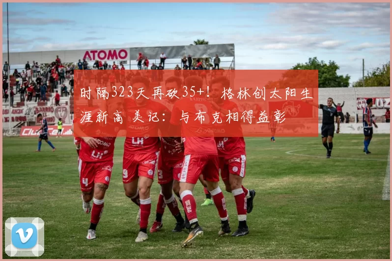 时隔323天再砍35+!格林创太阳生涯新高 美记:与布克相得益彰