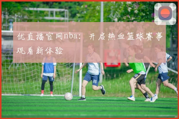 优直播官网nba：开启热血篮球赛事观看新体验