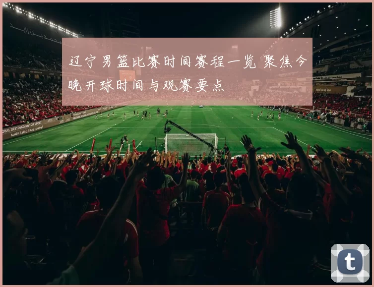 辽宁男篮比赛时间赛程一览 聚焦今晚开球时间与观赛要点