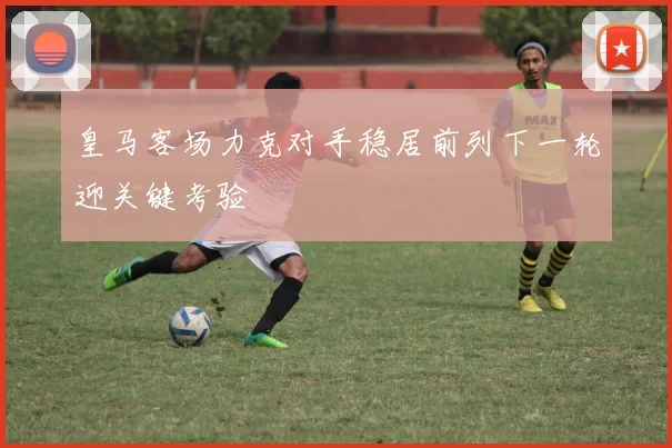 皇马客场力克对手稳居前列下一轮迎关键考验