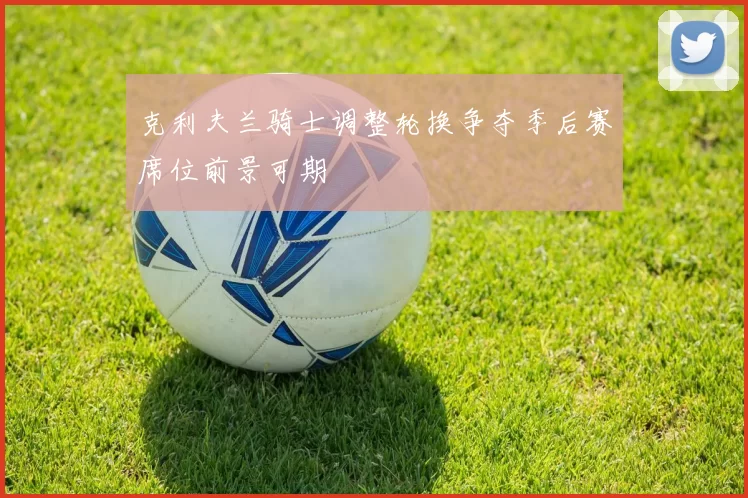 克利夫兰骑士调整轮换争夺季后赛席位前景可期