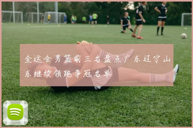 全运会男篮前三名盘点广东辽宁山东继续领跑争冠名单