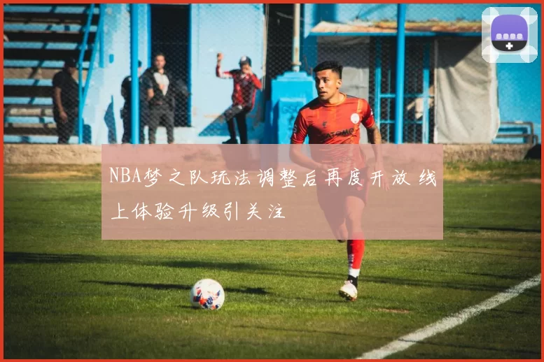 NBA梦之队玩法调整后再度开放 线上体验升级引关注