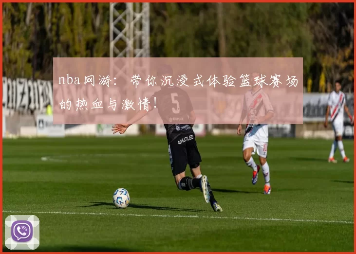 nba网游：带你沉浸式体验篮球赛场的热血与激情！