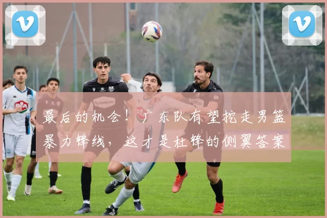 最后的机会！广东队有望挖走男篮暴力锋线，这才是杜锋的侧翼答案